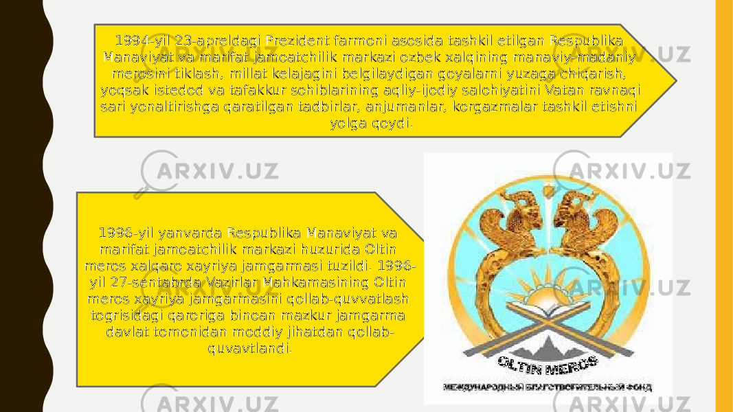 1994-yil 23-apreldagi Prezident farmoni asosida tashkil etilgan Respublika Manaviyat va marifat jamoatchilik markazi ozbek xalqining manaviy-madaniy merosini tiklash, millat kelajagini belgilaydigan goyalarni yuzaga chiqarish, yoqsak istedod va tafakkur sohiblarining aqliy-ijodiy salohiyatini Vatan ravnaqi sari yonaltirishga qaratilgan tadbirlar, anjumanlar, korgazmalar tashkil etishni yolga qoydi. 1996-yil yanvarda Respublika Manaviyat va marifat jamoatchilik markazi huzurida Oltin meros xalqaro xayriya jamgarmasi tuzildi. 1996- yil 27-sentabrda Vazirlar Mahkamasining Oltin meros xayriya jamgarmasini qollab-quvvatlash togrisidagi qaroriga binoan mazkur jamgarma davlat tomonidan moddiy jihatdan qollab- quvavtlandi. 