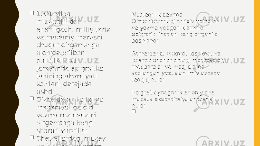 Mustaqillik davrida O‘zbekistondagi tarixiy obidalar va yozma yodgorliklarning epigrafik jihatlari keng o‘rganila boshlandi: Samarqand, Buxoro, Toshkent va boshqa shaharlardagi madrasalar, maqbaralar va masjidlarda saqlangan yozuvlar ilmiy asosda tadqiq etildi. Epigrafik yodgorliklar bo‘yicha maxsus ekspeditsiyalar tashkil etildi.  1991-yilda mustaqillikka erishilgach, milliy tarix va madaniy merosni chuqur o‘rganishga alohida e’tibor qaratildi. Bu jarayonda epigrafika fanining ahamiyati sezilarli darajada oshdi:  O‘zbekiston tarixi va madaniyatiga oid yozma manbalarni o‘rganishga keng sharoit yaratildi.  Chet ellardagi muzey va kutubxonalardagi manbalar bilan ishlash imkoniyati oshdi. 