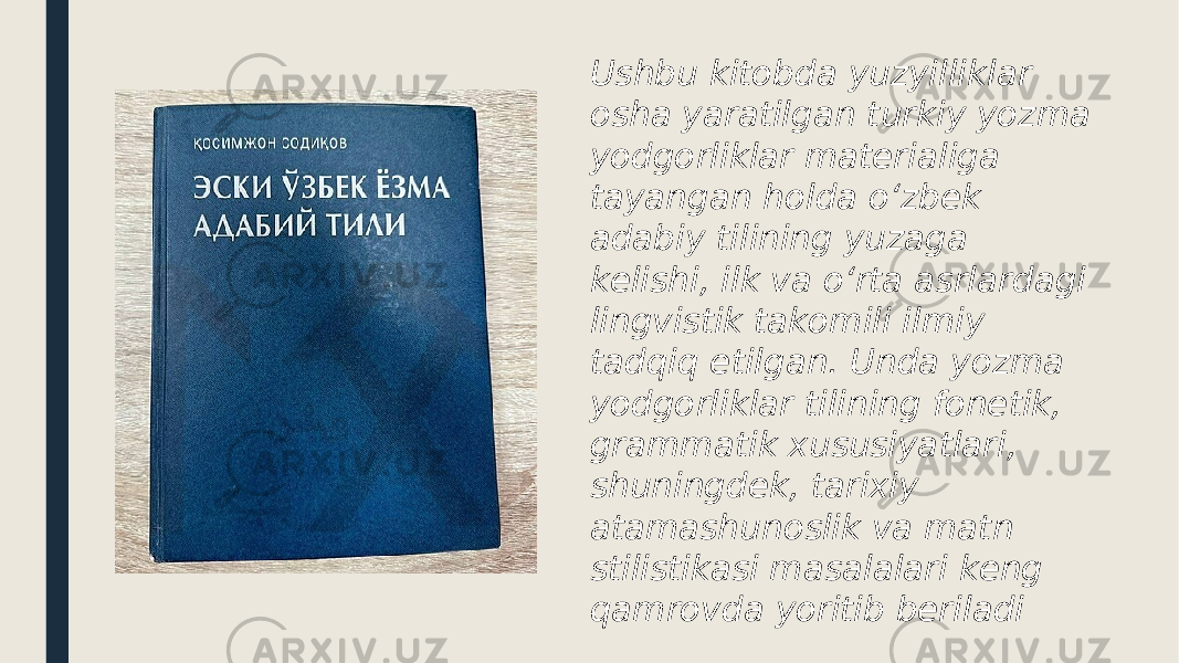 Ushbu kitobda yuzyilliklar osha yaratilgan turkiy yozma yodgorliklar materialiga tayangan holda o‘zbek adabiy tilining yuzaga kelishi, ilk va o‘rta asrlardagi lingvistik takomili ilmiy tadqiq etilgan. Unda yozma yodgorliklar tilining fonetik, grammatik xususiyatlari, shuningdek, tarixiy atamashunoslik va matn stilistikasi masalalari keng qamrovda yoritib beriladi 