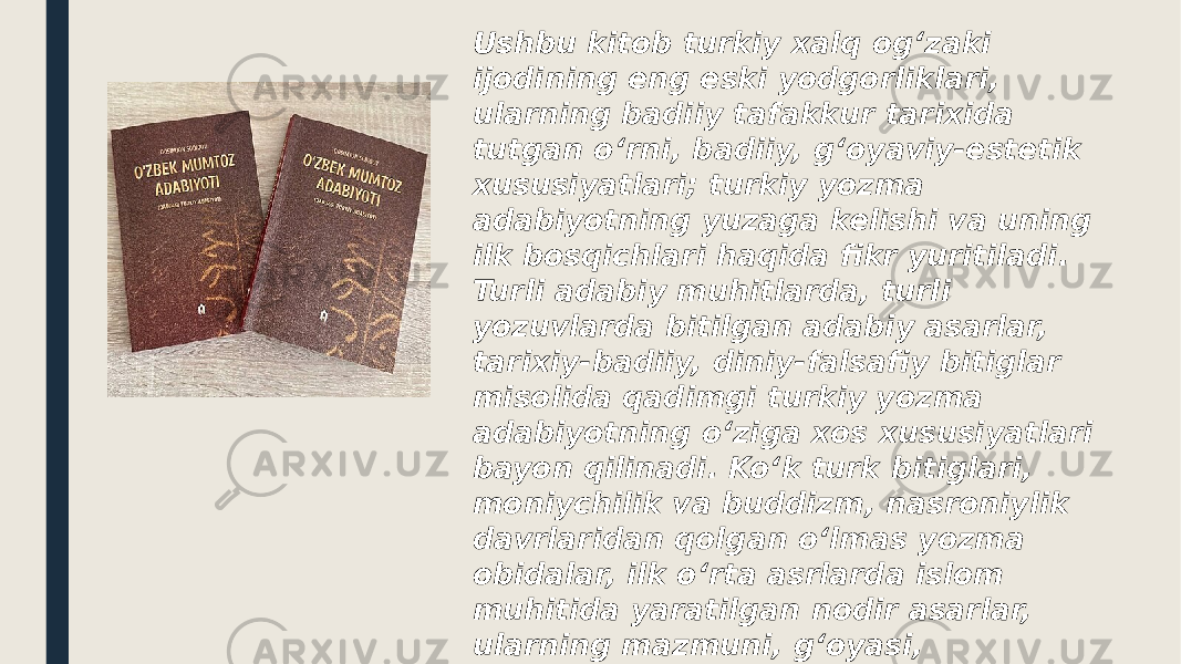 Ushbu kitob turkiy xalq ogʻzaki ijodining eng eski yodgorliklari, ularning badiiy tafakkur tarixida tutgan oʻrni, badiiy, gʻoyaviy-estetik xususiyatlari; turkiy yozma adabiyotning yuzaga kelishi va uning ilk bosqichlari haqida fikr yuritiladi. Turli adabiy muhitlarda, turli yozuvlarda bitilgan adabiy asarlar, tarixiy-badiiy, diniy-falsafiy bitiglar misolida qadimgi turkiy yozma adabiyotning oʻziga xos xususiyatlari bayon qilinadi. Koʻk turk bitiglari, moniychilik va buddizm, nasroniylik davrlaridan qolgan oʻlmas yozma obidalar, ilk oʻrta asrlarda islom muhitida yaratilgan nodir asarlar, ularning mazmuni, gʻoyasi, poetologiya masalalari, qadimgi turkiy adabiyotning keyingi davrlar adabiyotiga, xususan, oʻzbek mumtoz adabiyotiga taʼsiri haqida soʻz boradi. 