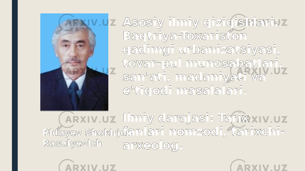 Asosiy ilmiy qiziqishlari: Baqtriya-Toxariston qadimgi urbanizatsiyasi, tovar-pul munosabatlari, san’ati, madaniyati va e’tiqodi masalalari. Ilmiy darajasi: Tarix fanlari nomzodi, tarixchi- arxeolog. Pidayev Shokirjon Rasulyevich 