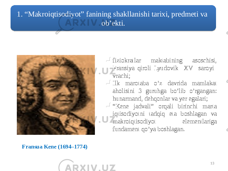  13 fiziokratlar maktabining asoschisi, Fransiya qiroli Lyudovik XV saroyi vrachi;  Ilk marotaba o’z davrida mamlakat aholisini 3 guruhga bo’lib o’rgangan: hunarmand, dehqonlar va yer egalari;  “ Kene jadvali” orqali birinchi marta iqtisodiyotni tadqiq eta boshlagan va makroiqtisodiyot elementlariga fundament qo’ya boshlagan. Fransua Kene (1694–1774)1. “Makroiqtisodiyot” fanining shakllanishi tarixi, predmeti va ob’ekti. 