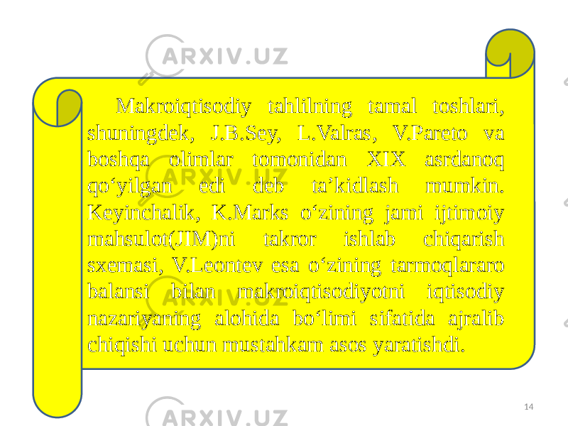 14Makroiqtisodiy tahlilning tamal toshlari, shuningdek, J.B.Sey, L.Valras, V.Pareto va boshqa olimlar tomonidan XIX asrdanoq qo‘yilgan edi deb ta’kidlash mumkin. Keyinchalik, K.Marks o‘zining jami ijtimoiy mahsulot(JIM)ni takror ishlab chiqarish sxemasi, V.Leontev esa o‘zining tarmoqlararo balansi bilan makroiqtisodiyotni iqtisodiy nazariyaning alohida bo‘limi sifatida ajralib chiqishi uchun mustahkam asos yaratishdi. 26 0D14 1B0A 0B0A 27 06 0D16 1B0515 040520 2C 