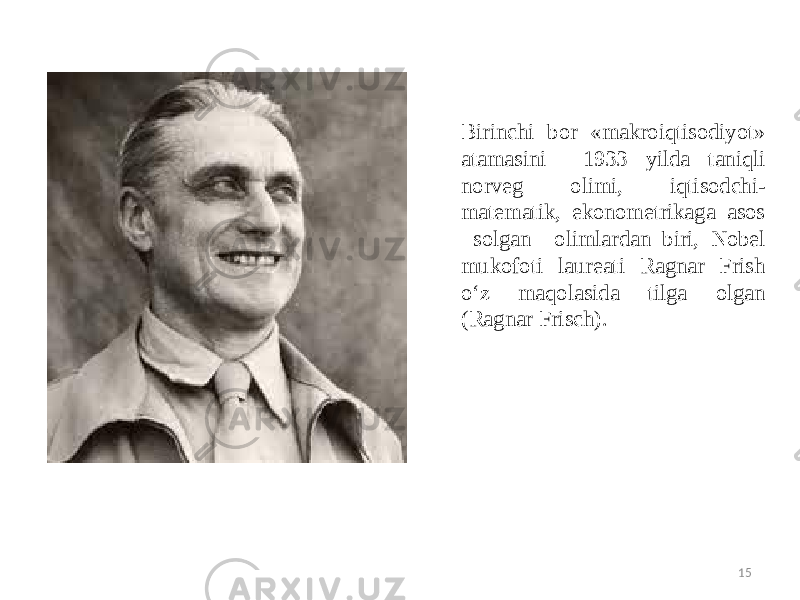 15Birinchi bor «makroiqtisodiyot» atamasini 1933 yilda taniqli norveg olimi, iqtisodchi- matematik, ekonometrikaga asos solgan olimlardan biri, Nobel mukofoti laureati Ragnar Frish o‘z maqolasida tilga olgan (Ragnar Frisch). 