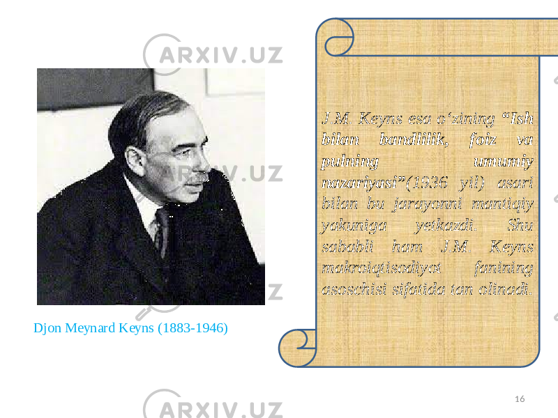 16J.M. Keyns esa o‘zining “Ish bilan bandlilik, foiz va pulning umumiy nazariyasi” (1936 yil) asari bilan bu jarayonni mantiqiy yakuniga yetkazdi. Shu sababli ham J.M. Keyns makroiqtisodiyot fanining asoschisi sifatida tan olinadi. Djon Meynard Keyns (1883-1946) 