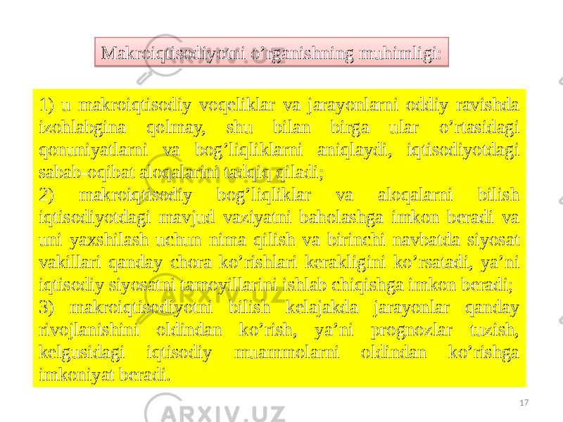 171) u makroiqtisodiy voqeliklar va jarayonlarni oddiy ravishda izohlabgina qolmay, shu bilan birga ular o’rtasidagi qonuniyatlarni va bog’liqliklarni aniqlaydi, iqtisodiyotdagi sabab-oqibat aloqalarini tadqiq qiladi; 2) makroiqtisodiy bog’liqliklar va aloqalarni bilish iqtisodiyotdagi mavjud vaziyatni baholashga imkon beradi va uni yaxshilash uchun nima qilish va birinchi navbatda siyosat vakillari qanday chora ko’rishlari kerakligini ko’rsatadi, ya’ni iqtisodiy siyosatni tamoyillarini ishlab chiqishga imkon beradi; 3) makroiqtisodiyotni bilish kelajakda jarayonlar qanday rivojlanishini oldindan ko’rish, ya’ni prognozlar tuzish, kelgusidagi iqtisodiy muammolarni oldindan ko’rishga imkoniyat beradi. Makroiqtisodiyotni o’rganishning muhimligi:26 