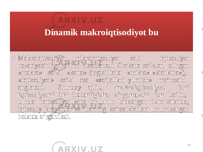 Dinamik makroiqtisodiyot bu • Makroiqtisodiyot mikroiqtisodiyot kabi iqtisodiyot nazariyasining bo‘limi hisoblanadi. Grekcha so‘zdan olingan «makro» so‘zi «katta» (tegishlicha «mikro»-«kichkina»), «iqtisodiyot» so‘zi esa «xo‘jalikni yuritish» ma’nosini anglatadi. Shunday qilib, makroiqtisodiyot fani iqtisodiyotni bir butunligicha o‘rganuvchi fan bo‘lib, bunda iqti sodiyot katta bir butun birlashgan tizim sifatida, iqtisodiy jarayonlar va ularning ko‘rsatkichlari umumlashgan holatda o‘rganiladi. 19091C2B21221C 01 26 0405 3B06 3B03 05 22 1C 08 1B1D040E05080D 03 140A15 