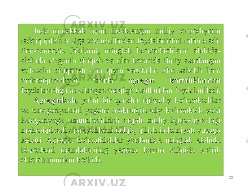30Juda murakkab tizim hisoblangan milliy iqtisodiyotni tadqiq qilish o‘ziga xos usullardan foydalanishni talab etadi. Son-sanoqsiz faktlarni, minglab ko‘rsatkichlarni alohida- alohida o‘rganib chiqish va ular borasida ilmiy asoslangan xulosalar chiqarish o‘ta qiyin vazifadir. Shu sababli ham makroiqtisodiyot fanida agregat kattaliklardan foydalanishga asoslangan tadqiqit usullaridan foydalaniladi. Agregatlash , ya’ni bir qancha iqtisodiy ko‘rsatkichlar va kategoriyalarni yagona makroiqtisodiy ko‘rsatkich yoki kategoriyaga umumlashtirish orqali milliy iqtisodiyotdagi makroiqtisodiy jarayonlarni tadqiq qilish imkoniyati yuzaga keladi. Agregat ko‘rsatkichlar yordamida minglab alohida bozorlarni mamlakatning yagona bozori sifatida ko‘rib chiqish mumkin bo‘ladi. 