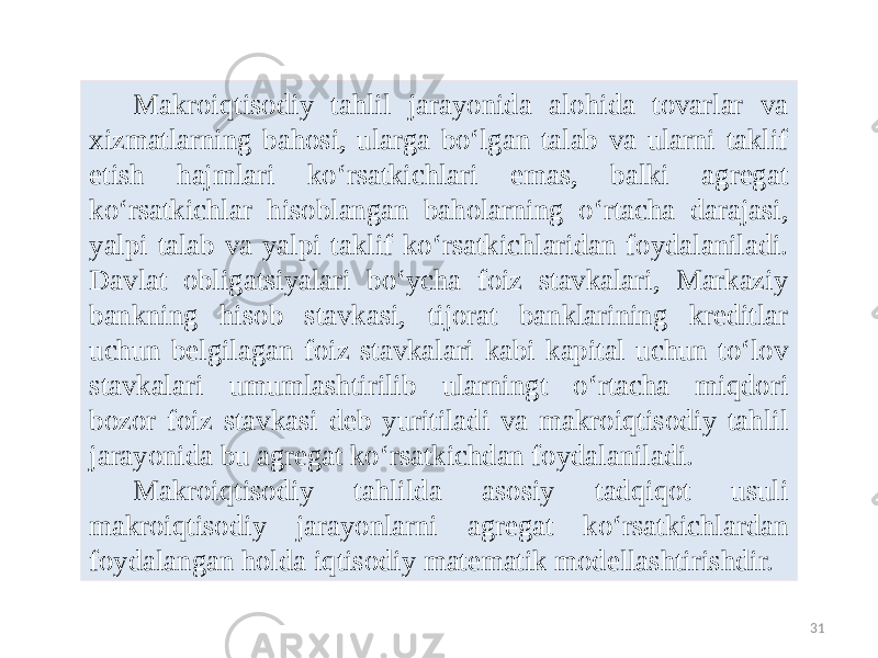 31Makroiqtisodiy tahlil jarayonida alohida tovarlar va xizmatlarning bahosi, ularga bo‘lgan talab va ularni taklif etish hajmlari ko‘rsatkichlari emas, balki agregat ko‘rsatkichlar hisoblangan baholarning o‘rtacha darajasi, yalpi talab va yalpi taklif ko‘rsatkichlaridan foydalaniladi. Davlat obligatsiyalari bo‘ycha foiz stavkalari, Markaziy bankning hisob stavkasi, tijorat banklarining kreditlar uchun belgilagan foiz stavkalari kabi kapital uchun to‘lov stavkalari umumlashtirilib ularningt o‘rtacha miqdori bozor foiz stavkasi deb yuritiladi va makroiqtisodiy tahlil jarayonida bu agregat ko‘rsatkichdan foydalaniladi. Makroiqtisodiy tahlilda asosiy tadqiqot usuli makroiqtisodiy jarayonlarni agregat ko‘rsatkichlardan foydalangan holda iqtisodiy matematik modellashtirishdir. 