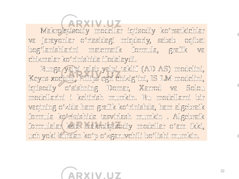 32Makroiqtisodiy modellar iqtisodiy ko‘rsatkichlar va jarayonlar o‘rtasidagi miqdoriy, sabab- oqibat bog‘lanishlarini matematik formula, grafik va chizmalar ko‘rinishida ifodalaydi. Bunga yalpi talab-yalpi taklif (AD-AS) modelini, Keyns xochini, Fillips egri chizig‘ini, IS-LM modelini, iqtisodiy o‘sishning Domar, Xarrod va Solou modellarini i keltirish mumkin. Bu modellarni bir vaqtning o‘zida ham grafik ko‘rinishda, ham algebraik formula ko‘rinishida tasvirlash mumkin . Algebraik formulalar kabi makroiqtisodiy modellar o‘am ikki, uch yoki bundan ko‘p o‘zgaruvchili bo‘lishi mumkin. 