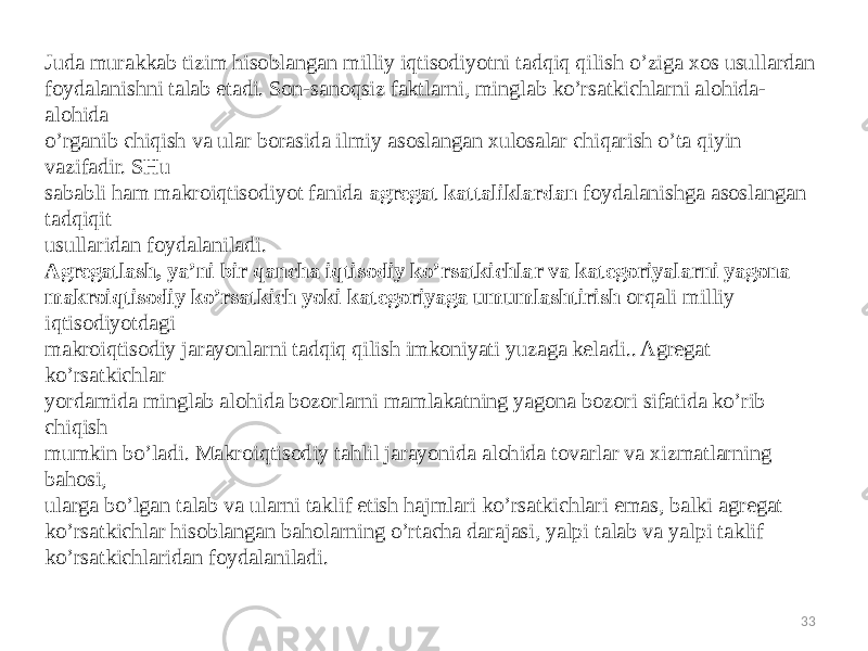 33Juda murakkab tizim hisoblangan milliy iqtisodiyotni tadqiq qilish o’ziga xos usullardan foydalanishni talab etadi. Son-sanoqsiz faktlarni, minglab ko’rsatkichlarni alohida- alohida o’rganib chiqish va ular borasida ilmiy asoslangan xulosalar chiqarish o’ta qiyin vazifadir. SHu sababli ham makroiqtisodiyot fanida agregat kattaliklardan foydalanishga asoslangan tadqiqit usullaridan foydalaniladi. Agregatlash, ya’ni bir qancha iqtisodiy ko’rsatkichlar va kategoriyalarni yagona makroiqtisodiy ko’rsatkich yoki kategoriyaga umumlashtirish orqali milliy iqtisodiyotdagi makroiqtisodiy jarayonlarni tadqiq qilish imkoniyati yuzaga keladi.. Agregat ko’rsatkichlar yordamida minglab alohida bozorlarni mamlakatning yagona bozori sifatida ko’rib chiqish mumkin bo’ladi. Makroiqtisodiy tahlil jarayonida alohida tovarlar va xizmatlarning bahosi, ularga bo’lgan talab va ularni taklif etish hajmlari ko’rsatkichlari emas, balki agregat ko’rsatkichlar hisoblangan baholarning o’rtacha darajasi, yalpi talab va yalpi taklif ko’rsatkichlaridan foydalaniladi.   