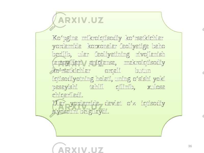 Ko‘pgina mikroiqtisodiy ko‘rsatkichlar yordamida korxonalar faoliyatiga baho berilib, ular faoliyatining rivojlanish tamoyillari aniqlansa, makroiqtisodiy ko‘rsatkichlar orqali butun iqtisodiyotning holati, uning o‘sishi yoki pasayishi tahlil qilinib, xulosa chiqariladi. Ular yordamida davlat o‘z iqtisodiy siyosatini belgilaydi. 3627 0F0A090E 1B19 0C 070A3809 03 1805 2C 4A 0D 