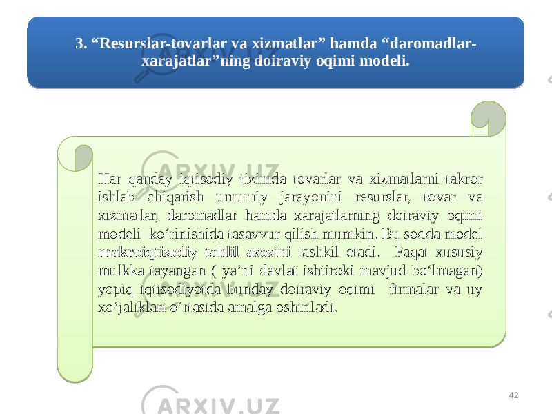 3. “Resurslar-tovarlar va xizmatlar” hamda “daromadlar- xarajatlar”ning doiraviy oqimi modeli. Har qanday iqtisodiy tizimda tovarlar va xizmatlarni takror ishlab chiqarish umumiy jarayonini resurslar, tovar va xizmatlar, daromadlar hamda xarajatlarning doiraviy oqimi modeli ko‘rinishida tasavvur qilish mumkin. Bu sodda model makroiqtisodiy tahlil asosini tashkil etadi. Faqat xususiy mulkka tayangan ( ya’ni davlat ishtiroki mavjud bo‘lmagan) yopiq iqtisodiyotda bunday doiraviy oqimi firmalar va uy xo‘jaliklari o‘rtasida amalga oshiriladi. 4219 2C 44 03 16 06 22 08 06 0F 16 