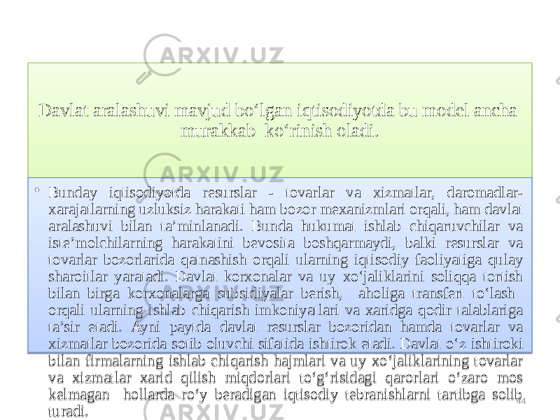 Davlat aralashuvi mavjud bo‘lgan iqtisodiyotda bu model ancha murakkab ko‘rinish oladi. • Bunday iqtisodiyotda resurslar - tovarlar va xizmatlar, daromadlar- xarajatlarning uzluksiz harakati ham bozor mexanizmlari orqali, ham davlat aralashuvi bilan ta’minlanadi. Bunda hukumat ishlab chiqaruvchilar va iste’molchilarning harakatini bevosita boshqarmaydi, balki resurslar va tovarlar bozorlarida qatnashish orqali ularning iqtisodiy faoliyatiga qulay sharoitlar yaratadi. Davlat korxonalar va uy xo‘jaliklarini soliqqa tortish bilan birga korxonalarga subsidiyalar berish, aholiga transfert to‘lash orqali ularning ishlab chiqarish imkoniyatlari va xaridga qodir talablariga ta’sir etadi. Ayni paytda davlat resurslar bozoridan hamda tovarlar va xizmatlar bozorida sotib oluvchi sifatida ishtirok etadi. Davlat o‘z ishtiroki bilan firmalarning ishlab chiqarish hajmlari va uy xo‘jaliklarining tovarlar va xizmatlar xarid qilish miqdorlari to‘g‘risidagi qarorlari o‘zaro mos kelmagan hollarda ro‘y beradigan iqtisodiy tebranishlarni tartibga solib turadi. 4402 06 01 36 16 05 03 0C 0D1405 1B 0A 0C 16 1B 1A 07 0C 