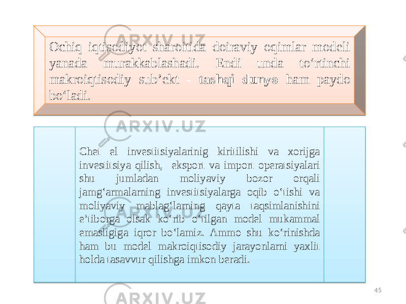 Ochiq iqtisodiyot sharoitida doiraviy oqimlar modeli yanada murakkablashadi. Endi unda to‘rtinchi makroiqtisodiy sub’ekt - tashqi dunyo ham paydo bo‘ladi. Chet el investitsiyalarinig kiritilishi va xorijga investitsiya qilish, eksport va import operatsiyalari shu jumladan moliyaviy bozor orqali jamg‘armalarning investitsiyalarga oqib o‘tishi va moliyaviy mablag‘larning qayta taqsimlanishini e’tiborga olsak ko‘rib o‘tilgan model mukammal emasligiga iqror bo‘lamiz. Ammo shu ko‘rinishda ham bu model makroiqtisodiy jarayonlarni yaxlit holda tasavvur qilishga imkon beradi. 4524 0F 06 1B211D 08 1B 4D 03 0D14 21 06 19 19 14 14 