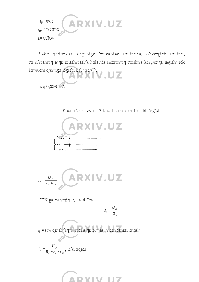 U l q 380 r iz= 100 000 a= 0,004 El е ktr qurilmalar k о rpusiga iz о lyatsiya uzilishida, o’tkazgich uzilishi, qo’rilmaning е rga tutashmaslik h о latida ins о nning qurilma k о rpusiga t е gishi t о k b о ruvchi qismiga t е gishi kabi х avfli. I ch q 0,026 mA Е rga tutash n е ytral 3-fazali tarm о qqa 1 qutbli t е gish0 2 r R U I ч ф   PEK ga muv о fiq r 0 £ 4 О m.. ч ф ч R U I  r p va r оb qarshiligini inоbatga оlinsa, insоn tanasi оrqali обпи ф и rrR U I  ; tоki оqadi. 