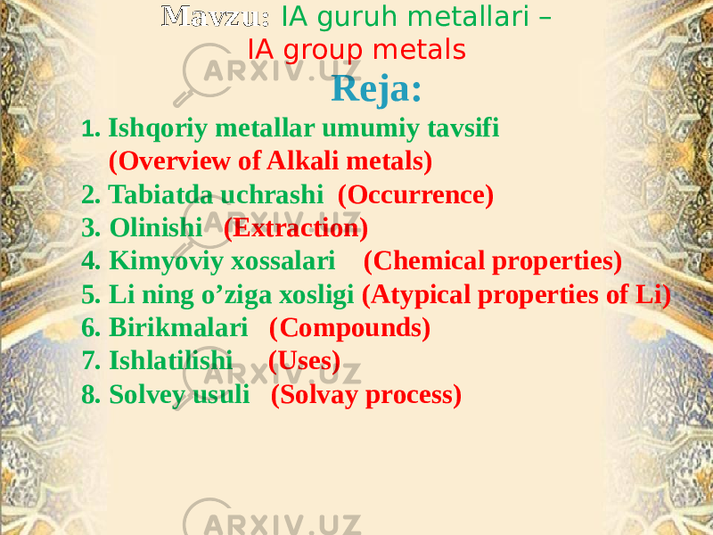 Mavzu: IA guruh metallari – IA group metals Reja: 1 . Ishqoriy metallar umumiy tavsifi (Overview of Alkali metals) 2. Tabiatda uchrashi (Occurrence) 3. Olinishi (Extraction) 4. Kimyoviy xossalari (Chemical properties) 5. Li ning o’ziga xosligi (Atypical properties of Li) 6. Birikmalari (Compounds) 7. Ishlatilishi (Uses) 8. Solvey usuli (Solvay process) 