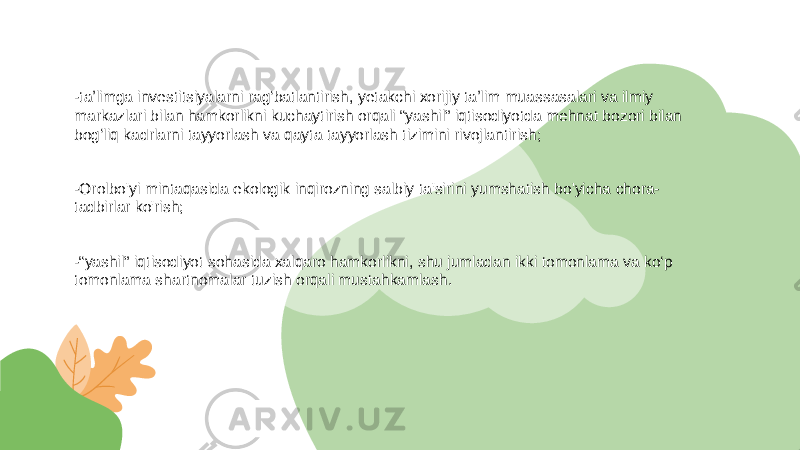 -taʼlimga investitsiyalarni ragʻbatlantirish, yetakchi xorijiy taʼlim muassasalari va ilmiy markazlari bilan hamkorlikni kuchaytirish orqali “yashil” iqtisodiyotda mehnat bozori bilan bogʻliq kadrlarni tayyorlash va qayta tayyorlash tizimini rivojlantirish; -Orolbo&#39;yi mintaqasida ekologik inqirozning salbiy ta&#39;sirini yumshatish bo&#39;yicha chora- tadbirlar ko&#39;rish; -“yashil” iqtisodiyot sohasida xalqaro hamkorlikni, shu jumladan ikki tomonlama va ko‘p tomonlama shartnomalar tuzish orqali mustahkamlash. 