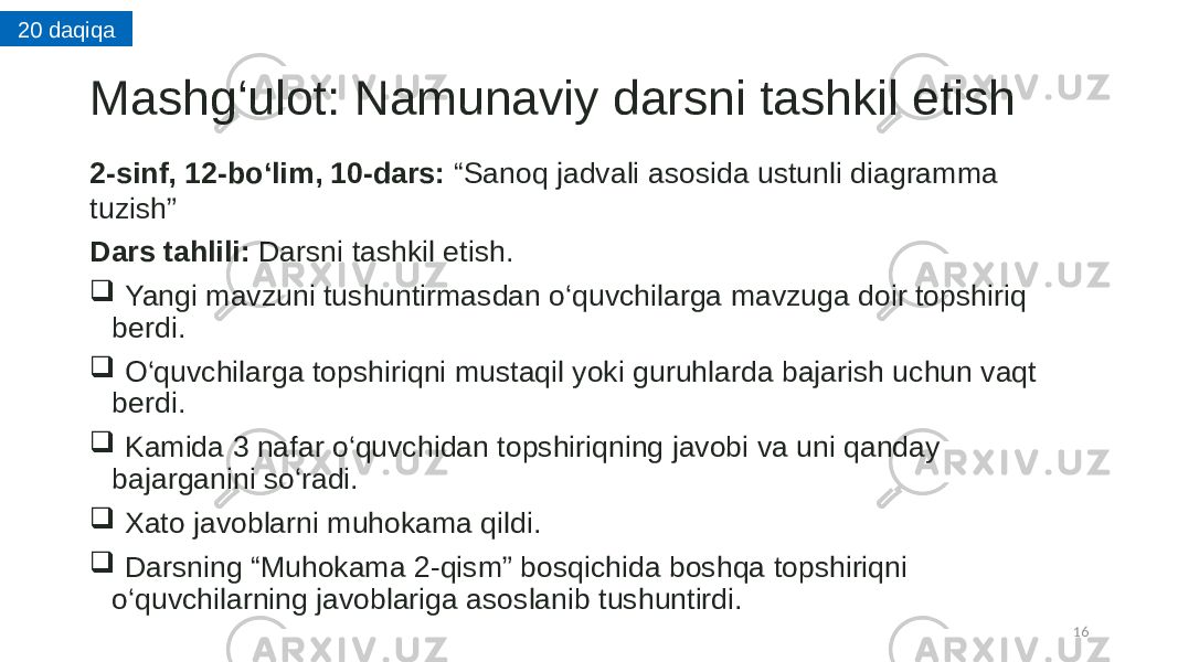 Mashg‘ulot: Namunaviy darsni tashkil etish 2-sinf, 12-bo ‘lim, 10-dars: “Sanoq jadvali asosida ustunli diagramma tuzish” Dars tahlili: Darsni tashkil etish.  Yangi mavzuni tushuntirmasdan o‘quvchilarga mavzuga doir topshiriq berdi.  O‘quvchilarga topshiriqni mustaqil yoki guruhlarda bajarish uchun vaqt berdi.  Kamida 3 nafar o‘quvchidan topshiriqning javobi va uni qanday bajarganini so‘radi.  Xato javoblarni muhokama qildi.  Darsning “Muhokama 2-qism” bosqichida boshqa topshiriqni o‘quvchilarning javoblariga asoslanib tushuntirdi. 1620 daqiqa 