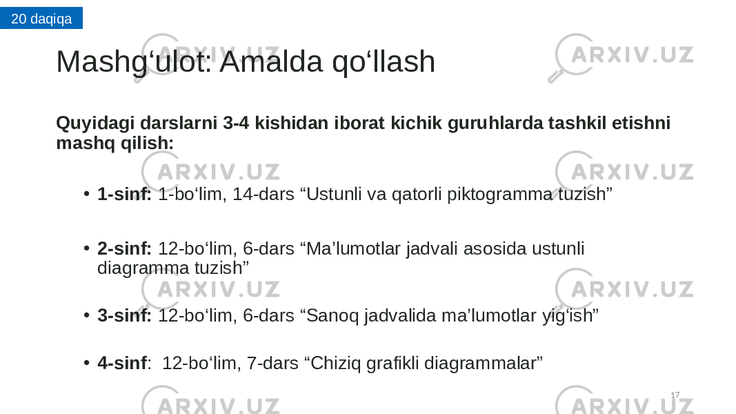 Mashg ‘ulot: Amalda qo ‘llash Quyidagi darslarni 3-4 kishidan iborat kichik guruhlarda tashkil etishni mashq qilish: • 1-sinf:  1-bo ‘lim , 14-dars “Ustunli va qatorli piktogramma tuzish”          • 2-sinf:  12-bo ‘lim , 6-dars “Ma’lumotlar jadvali asosida ustunli diagramma tuzish”          • 3-sinf:  12-bo ‘lim , 6-dars “Sanoq jadvalida ma’lumotlar yig‘ish” • 4-sinf :  12-bo ‘lim , 7-dars “Chiziq grafikli diagrammalar” 1720 daqiqa 