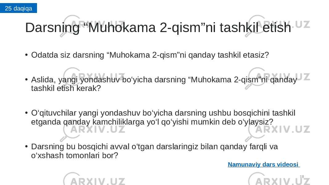 Darsning “Muhokama 2-qism”ni tashkil etish • Odatda siz darsning “Muhokama 2-qism”ni qanday tashkil etasiz? • Aslida, yangi yondashuv bo‘yicha darsning “Muhokama 2-qism”ni qanday tashkil etish kerak? • O‘qituvchilar yangi yondashuv bo‘yicha darsning ushbu bosqichini tashkil etganda qanday kamchiliklarga yo‘l qo‘yishi mumkin deb o‘ylaysiz? • Darsning bu bosqichi avval o‘tgan darslaringiz bilan qanday farqli va o‘xshash tomonlari bor? 1825 daqiqa Namunaviy dars videosi 