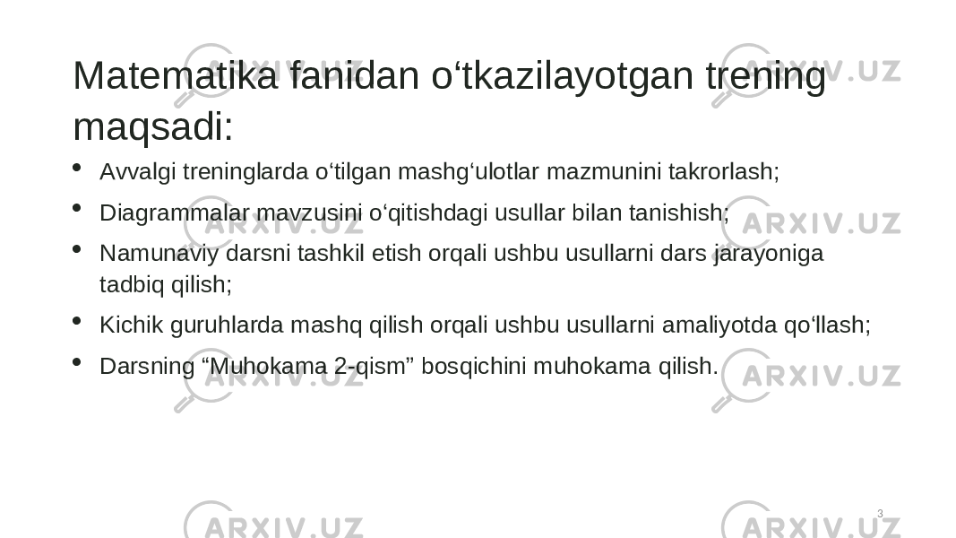 Matematika fanidan o‘tkazilayotgan trening maqsadi:  Avvalgi treninglarda o‘tilgan mashg‘ulotlar mazmunini takrorlash;  Diagrammalar mavzusini o‘qitishdagi usullar bilan tanishish;  Namunaviy darsni tashkil etish orqali ushbu usullarni dars jarayoniga tadbiq qilish;  Kichik guruhlarda mashq qilish orqali ushbu usullarni amaliyotda qo‘llash;  Darsning “Muhokama 2-qism” bosqichini muhokama qilish. 3 