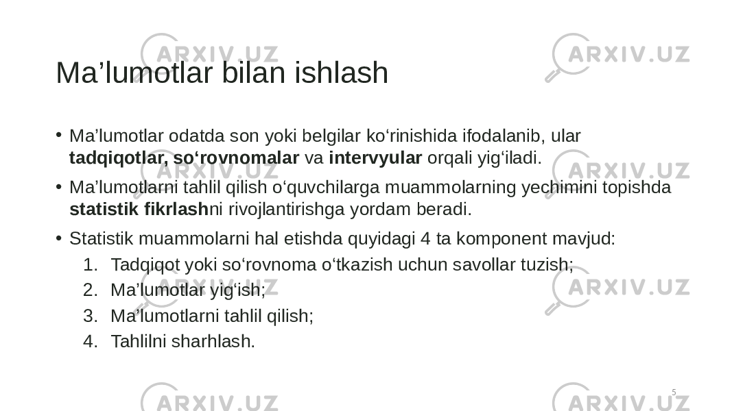 Ma’lumotlar bilan ishlash • Ma’lumotlar odatda son yoki belgilar ko‘rinishida ifodalanib, ular tadqiqotlar, so‘rovnomalar va intervyular orqali yig‘iladi. • Ma’lumotlarni tahlil qilish o‘quvchilarga muammolarning yechimini topishda statistik fikrlash ni rivojlantirishga yordam beradi. • Statistik muammolarni hal etishda quyidagi 4 ta komponent mavjud: 1. Tadqiqot yoki so‘rovnoma o‘tkazish uchun savollar tuzish; 2. Ma’lumotlar yig‘ish; 3. Ma’lumotlarni tahlil qilish; 4. Tahlilni sharhlash. 5 