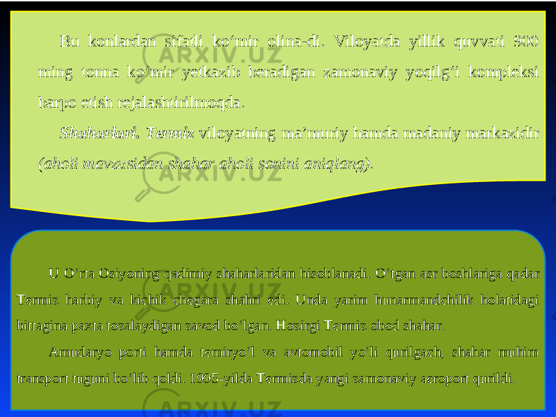 Bu konlardan sifatli ko‘mir olina-di. Viloyatda yillik quvvati 900 ming tonna ko‘mir yеtkazib bеradigan zamonaviy yoqilg‘i komplеksi barpo etish rеjalashtirilmoqda. Shaharlari. Termiz viloyatning ma’muriy hamda madaniy markazidir (aholi mavzusidan shahar aholi sonini aniqlang). U O‘rta Osiyoning qadimiy shaharlaridan hisoblanadi. O‘tgan asr boshlariga qadar Termiz harbiy va kichik chegara shahri edi. Unda yarim hunarmandchilik holatidagi bittagina paxta tozalaydigan zavod bo‘lgan. Hozirgi Termiz obod shahar. Amudaryo porti hamda temiryo‘l va avtomobil yo‘li qurilgach, shahar muhim transport tuguni bo‘lib qoldi. 1995-yilda Termizda yangi zamonaviy aeroport qurildi. 