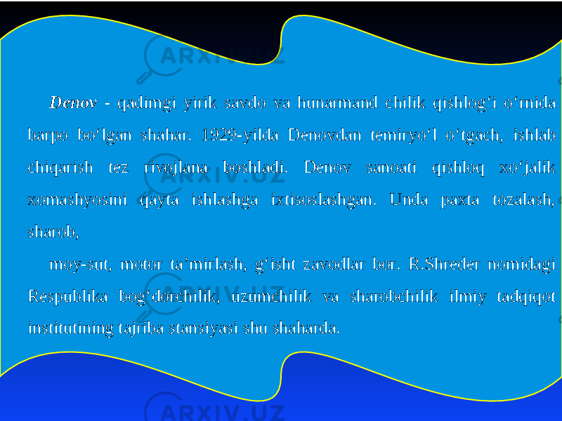 Denov - qadimgi yirik savdo va hunarmand chilik qishlog‘i o‘rnida bar po bo‘lgan shahar. 1929-yilda Denovdan temiryo‘l o‘tgach, ishlab chiqarish tez rivojlana boshladi. Denov sanoati qishloq xo‘jalik xomashyosini qayta ishlashga ixtisoslashgan. Unda paxta tozalash, sharob, moy-sut, motor ta’mirlash, g‘isht zavodlar bor. R.Shreder nomidagi Respublika bog‘dorchilik, uzumchilik va sharobchilik ilmiy tadqiqot institutining tajriba stansiyasi shu shaharda. 