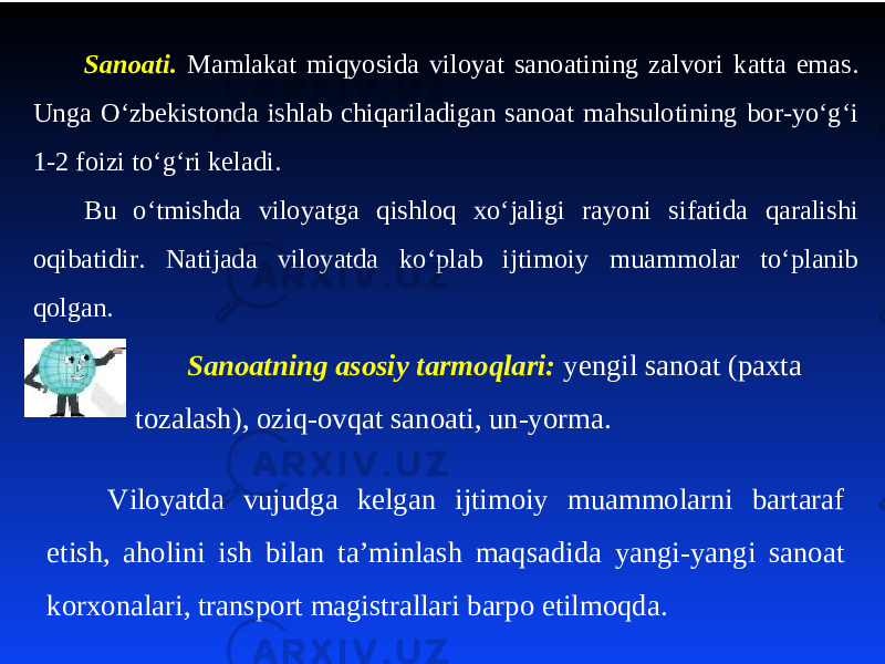 Sanoati. Mamlakat miqyosida viloyat sanoatining zalvori katta emas. Unga O‘zbеkistonda ishlab chiqariladigan sanoat mahsulotining bor-yo‘g‘i 1-2 foizi to‘g‘ri kеladi. Bu o‘tmishda viloyatga qishloq хo‘jaligi rayoni sifatida qaralishi oqibatidir. Natijada viloyatda ko‘plab ijtimoiy muammolar to‘planib qolgan. Sanoatning asosiy tarmoqlari: yengil sanoat (paxta tozalash), oziq-ovqat sanoati, un-yorma. Viloyatda vujudga kelgan ijtimoiy muammolarni bartaraf etish, aholini ish bilan ta’minlash maqsadida yangi-yangi sanoat korхonalari, transport magistrallari barpo etilmoqda. 