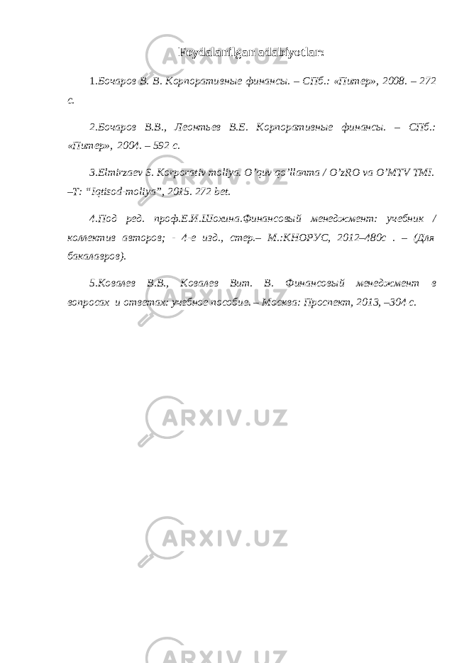 Foydalanilgan adabiyotlar: 1 .Бочаров В. В. Корпоративные финансы. – СПб.: «Питер», 2008. – 272 с. 2.Бочаров В.В., Леонтьев В.Е. Корпоративные финансы. – СПб.: «Питер», 2004. – 592 с. 3.Elmirzaev S. Korporativ moliya. O’quv qo’llanma / O’zRO va O’MTV TMI. –T: “Iqtisod-moliya”, 2015. 272 bet. 4.Под ред. проф.Е.И.Шохина.Финансовый менеджмент: учебник / коллектив авторов; - 4-е изд., стер.– М.:КНОРУС, 2012–480с . – (Для бакалавров). 5.Ковалев В.В., Ковалев Вит. В. Финансовый менеджмент в вопросах и ответах: учебное пособие. – Москва: Проспект, 2013, –304 с. 