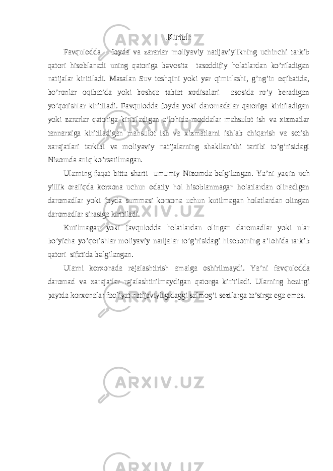 Kirish Favqulodda foyda va zararlar moliyaviy natijaviylikning uchinchi tarkib qatori hisoblanadi uning qatoriga bevosita tasoddifiy holatlardan ko’riladigan natijalar kiritiladi. Masalan Suv toshqini yoki yer qimirlashi, g’ng’in oqibatida, bo’ronlar oqibatida yoki boshqa tabiat xodisalari asosida ro’y beradigan yo’qotishlar kiritiladi. Favqulodda foyda yoki daromadalar qatoriga kiritiladigan yoki zararlar qatoriga kiritiladigan a’lohida moddalar mahsulot ish va xizmatlar tannarxiga kiritiladigan mahsulot ish va xizmatlarni ishlab chiqarish va sotish xarajatlari tarkibi va moliyaviy natijalarning shakllanishi tartibi to’g’risidagi Nizomda aniq ko’rsatilmagan. Ularning fa q at bitta sharti umumiy Nizomda belgilangan. Ya’ni ya q in uch yillik orali q da korxona uchun odatiy h ol hisoblanmagan holatlardan olinadigan daromadlar yoki foyda summasi korxona uchun kutilmagan holatlardan olingan daromadlar sirasiga kiritiladi. Kutilmagan yoki fav q ulodda holatlardan olingan daromadlar yoki ular b o’ yicha y o’q otishlar moliyaviy natijalar to’g’risidagi hisobotning a’lo h ida tarkib q atori sifatida belgilangan. Ularni korxonada rejalashtirish amalga oshirilmaydi. Ya’ni fav q ulodda daromad va xarajatlar rejalashtirilmaydigan q atorga kiritiladi. Ularning h ozirgi paytda korxonalar faoliyat natijaviyligidaggi salmo g’ i sezilarga ta’sirga ega emas. 