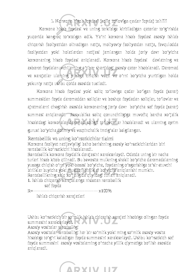 1. Korxona hisob foydasi (soliq to’loviga qadar foyda) tahlili Korxona hisob foydasi va uning tarkibiga kiritiladigan qatorlar to’g’risida yuqorida kengroq to’xtalgan edik. Ya’ni korxona hisob foydasi asosiy ishlab chiqarish faoliyatidan olinadigan natija, moliyaviy faoliyatdan natija, favqulodda faoliyatdan yoki holatlardan natijasi jamlangan holda joriy davr bo’yicha korxonaning hisob foydasi aniqlanadi. Korxona hisob foydasi davlatning va axborot foydalanuvchilarning e’tibor shartidagi asosiy qator hisoblanadi. Daromad va xarajatlar ularning yuzaga chiqish vaqti va o’rni bo’yicha yuritilgan holda yakuniy natija ushbu qoida asosida tuziladi. Korxona hisob foydasi yoki soliq to’loviga qadar bo’lgan foyda (zarar) summasidan foyda daromaddan soliqlar va boshqa foydadan soliqlar, to’lovlar va ajratmalarni chegirish asosida korxonaning joriy davr bo’yicha sof foyda (zarar) summasi aniqlanadi. Respublika soliq qonunchiligiga muvofiq barcha xo’jalik hisobidagi korxonalar daromad solig’i to’lovchilar hisoblanadi va ularning ayrim guruxi bo’yicha doimiy va vaqtinchalik imtig’zlar belgilangan. Rentabellik va uning ko’rsatkichlar tizimi Korxona faoliyat natijaviyligi baho berishning asosiy ko’rsatkichlaridan biri rentabellik ko’rsatkichi hisoblanadi. Rentabellik korxona foydalik darajasini xarakterlaydi. Odatda uning bir necha turlari hisob kitob q ilinadi. Bu bevosita mulkning shakli b o’ yicha daromadalarning yuzaga chi q ish o’rni yoki bazasi b o’ yicha, foydaning o’ zgarishiga ta’sir etuvchi birliklar buyicha yoki musta q il birliklar b o’ yicha ani q lanishi mumkin. Rentabellikning xal q x o’ jaligida q uyidagi turlari ani q lanadi. 1. Ishlab chi q arish xarajtalariga nisbatan rentabellik sof foyda R=------------------------------------------- x100% Ishlab chi q arish xarajatlari Ushbu ko’rsatkich bir s o’ mlik ishlab chi q arish xarajati hisobiga olingan foyda summasini xarakterlaydi. Asosiy vositalar rentabelligi Asosiy vositalar rentabelligi har bir s o’ mlik yoki ming s o’ mlik asosiy vosita hisobiga to’g’ri keladigan foyda summasini xarakterlaydi. Ushbu ko’rsatkich sof foyda summasini asosiy vositalarning o’rtacha yillik q iymatiga b o’ lish asosida ani q lanadi. 