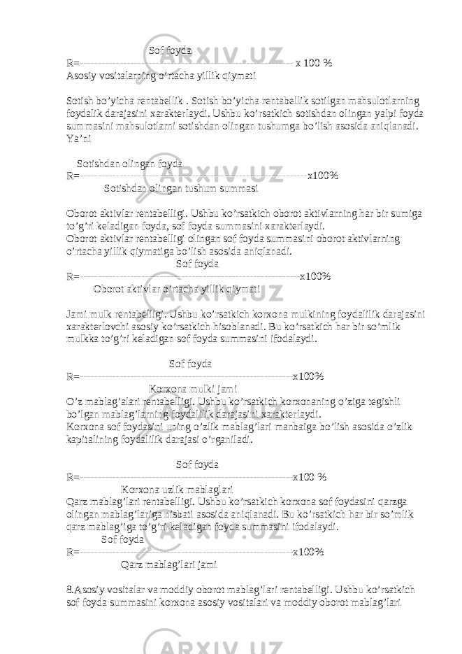 Sof foyda R=----------------------------------------------------------- x 100 % Asosiy vositalarning o’rtacha yillik q iymati Sotish b o’ yicha rentabellik . Sotish b o’ yicha rentabellik sotilgan mahsulotlarning foydalik darajasini xarakterlaydi. Ushbu ko’rsatkich sotishdan olingan yalpi foyda summasini mahsulotlarni sotishdan olingan tushumga b o’ lish asosida ani q lanadi. Ya’ni Sotishdan olingan foyda R=---------------------------------------------------------------x100% Sotishdan olingan tushum summasi Oborot aktivlar rentabelligi. Ushbu ko’rsatkich oborot aktivlarning har bir sumiga to’g’ri keladigan foyda, sof foyda summasini xarakterlaydi. Oborot aktivlar rentabelligi olingan sof foyda summasini oborot aktivlarning o’rtacha yillik q iymatiga b o’ lish asosida ani q lanadi. Sof foyda R=-------------------------------------------------------------x100% Oborot aktivlar o’rtacha yillik q iymati Jami mulk rentabelligi. Ushbu ko’rsatkich korxona mulkining foydalilik darajasini xarakterlovchi asosiy ko’rsatkich hisoblanadi. Bu ko’rsatkich har bir s o’ mlik mulkka to’g’ri keladigan sof foyda summasini ifodalaydi. Sof foyda R=-----------------------------------------------------------x100% Korxona mulki jami O’ z mablag’alari rentabelligi. Ushbu ko’rsatkich korxonaning o’ ziga tegishli b o’ lgan mablag’larning foydalilik darajasini xarakterlaydi. Korxona sof foydasini uning o’ zlik mablag’lari manbaiga b o’ lish asosida o’ zlik kapitalining foydalilik darajasi o’rganiladi. Sof foyda R=-----------------------------------------------------------x100 % Korxona uzlik mablaglari Qarz mablag’lari rentabelligi. Ushbu ko’rsatkich korxona sof foydasini q arzga olingan mablag’lariga nisbati asosida ani q lanadi. Bu ko’rsatkich har bir s o’ mlik q arz mablag’iga to’g’ri keladigan foyda summasini ifodalaydi. Sof foyda R=-----------------------------------------------------------x100% Q arz mablag’lari jami 8.Asosiy vositalar va moddiy oborot mablag’lari rentabelligi. Ushbu ko’rsatkich sof foyda summasini korxona asosiy vositalari va moddiy oborot mablag’lari 