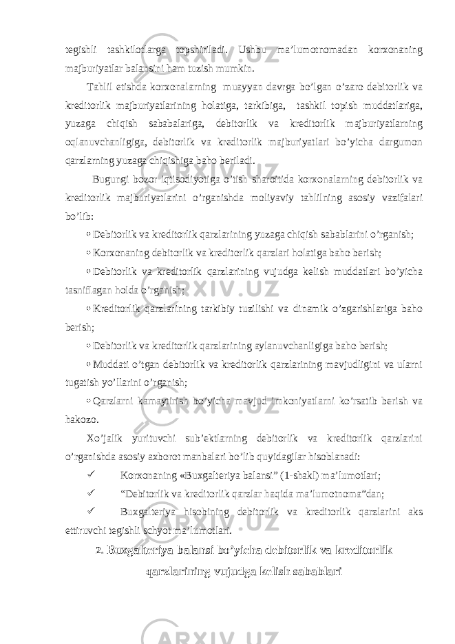 tegishli tashkilotlarga topshiriladi. Ushbu ma’lumotnomadan korxonaning majburiyatlar balansini ham tuzish mumkin. Tahlil etishda korxonalarning muayyan davrga bo’lgan o’zaro debitorlik va kreditorlik majburiyatlarining holatiga, tarkibiga, tashkil topish muddatlariga, yuzaga chiqish sababalariga, debitorlik va kreditorlik majburiyatlarning oqlanuvchanligiga, debitorlik va kreditorlik majburiyatlari bo’yicha dargumon qarzlarning yuzaga chiqishiga baho beriladi. Bugungi bozor iqtisodiyotiga o’tish sharoitida korxonalarning debitorlik va kreditorlik majburiyatlarini o’rganishda moliyaviy tahlilning asosiy vazifalari bo’lib:  Debitorlik va kreditorlik qarzlarining yuzaga chiqish sabablarini o’rganish;  Korxonaning debitorlik va kreditorlik qarzlari holatiga baho berish;  Debitorlik va kreditorlik qarzlarining vujudga kelish muddatlari bo’yicha tasniflagan holda o’rganish;  Kreditorlik qarzlarining tarkibiy tuzilishi va dinamik o’zgarishlariga baho berish;  Debitorlik va kreditorlik qarzlarining aylanuvchanligiga baho berish;  Muddati o’tgan debitorlik va kreditorlik qarzlarining mavjudligini va ularni tugatish yo’llarini o’rganish;  Qarzlarni kamaytirish bo’yicha mavjud imkoniyatlarni ko’rsatib berish va hakozo. Xo’jalik yurituvchi sub’ektlarning debitorlik va kreditorlik qarzlarini o’rganishda asosiy axborot manbalari bo’lib quyidagilar hisoblanadi:  Korxonaning « Buxgalteriya balansi” (1-shakl) ma’lumotlari;  “Debitorlik va kreditorlik qarzlar haqida ma’lumotnoma”dan;  Buxgalteriya hisobining debitorlik va kreditorlik qarzlarini aks ettiruvchi tegishli schyot ma’lumotlari. 2. Buxgalteriya balansi bo’yicha debitorlik va kreditorlik qarzlarining vujudga kelish sabablari 