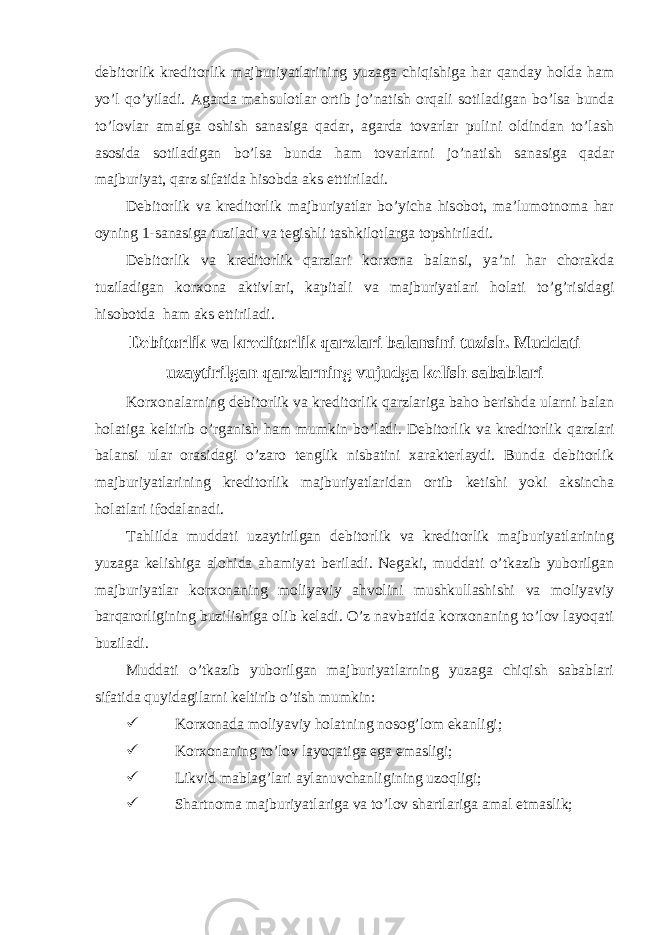 debitorlik kreditorlik majburiyatlarining yuzaga chiqishiga har qanday holda ham yo’l qo’yiladi. Agarda mahsulotlar ortib jo’natish orqali sotiladigan bo’lsa bunda to’lovlar amalga oshish sanasiga qadar, agarda tovarlar pulini oldindan to’lash asosida sotiladigan bo’lsa bunda ham tovarlarni jo’natish sanasiga qadar majburiyat, qarz sifatida hisobda aks etttiriladi. Debitorlik va kreditorlik majburiyatlar bo’yicha hisobot, ma’lumotnoma har oyning 1-sanasiga tuziladi va tegishli tashkilotlarga topshiriladi. Debitorlik va kreditorlik qarzlari korxona balansi, ya’ni har chorakda tuziladigan korxona aktivlari, kapitali va majburiyatlari holati to’g’risidagi hisobotda ham aks ettiriladi. Debitorlik va kreditorlik qarzlari balansini tuzish. Muddati uzaytirilgan qarzlarning vujudga kelish sabablari K orxonalarning debitorlik va kreditorlik qarzlariga baho berishda ularni balan holatiga keltirib o’rganish ham mumkin b o’ladi. Debitorlik va kreditorlik q arzlari balansi ular orasidagi o’ zaro tenglik nisbatini xarakterlaydi. Bunda debitorlik majburiyatlarining kreditorlik majburiyatlaridan ortib ketishi yoki aksincha holatlari ifodalanadi. Tahlilda muddati uzaytirilgan debitorlik va kreditorlik majburiyatlarining yuzaga kelishiga alohida ahamiyat beriladi. Negaki, muddati o’tkazib yuborilgan majburiyatlar korxonaning moliyaviy ahvolini mushkullashishi va moliyaviy barqarorligining buzilishiga olib keladi. O’z navbatida korxonaning to’lov layoqati buziladi. Muddati o’tkazib yuborilgan majburiyatlarning yuzaga chiqish sabablari sifatida quyidagilarni keltirib o’tish mumkin:  Korxonada moliyaviy holatning nosog’lom ekanligi;  Korxonaning to’lov layoqatiga ega emasligi;  Likvid mablag’lari aylanuvchanligining uzoqligi;  Shartnoma majburiyatlariga va to’lov shartlariga amal etmaslik; 