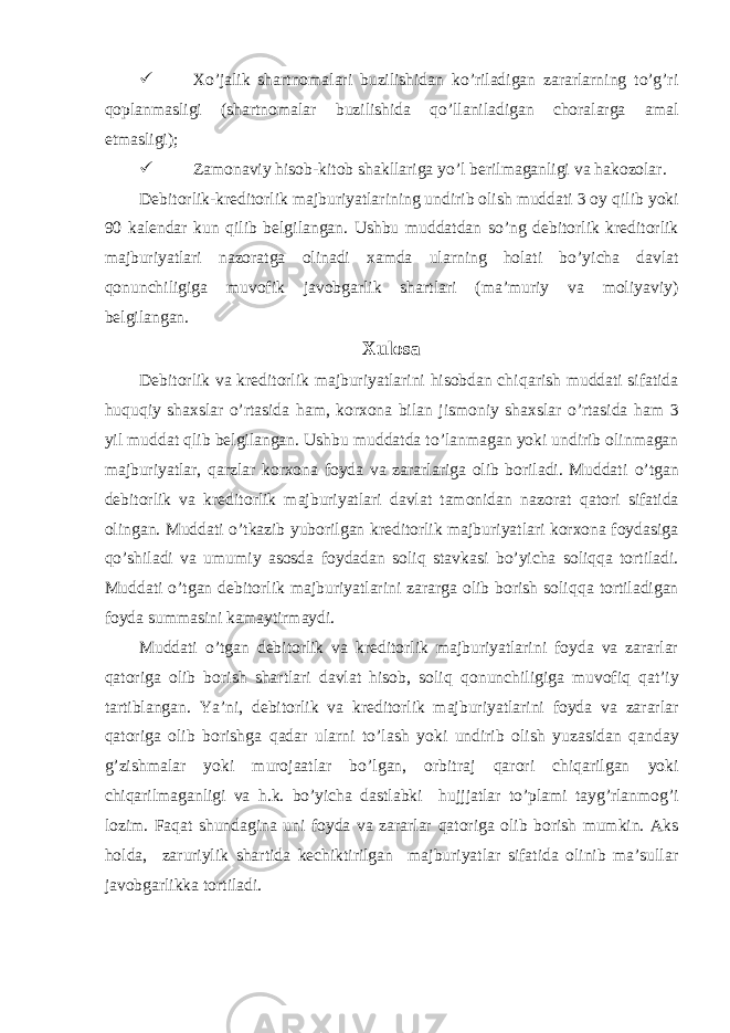  X o’jalik shartnomalari buzilishidan ko’riladigan zararlarning to’g’ri qoplanmasligi (shartnomalar buzilishida qo’llaniladigan choralarga amal etmasligi);  Zamonaviy hisob-kitob shakllariga yo’l berilmaganligi va hakozolar. Debitorlik-kreditorlik majburiyatlarining undirib olish muddati 3 oy q ilib yoki 90 kalendar kun q ilib belgilangan. Ushbu muddatdan s o’ ng debitorlik kreditorlik majburiyatlari nazoratga olinadi xamda ularning holati b o’ yicha davlat q onunchiligiga muvofik javobgarlik shartlari (ma’muriy va moliyaviy) belgilangan. Xulosa Debitorlik va kreditorlik majburiyatlarini hisobdan chi q arish muddati sifatida h u q u q iy shaxslar o’rtasida ham , korxona bilan jismoniy shaxslar o’rtasida ham 3 yil muddat qlib belgilangan. Ushbu muddatda t o’ lanmagan yoki undirib olinmagan majburiyatlar, q arzlar korxona foyda va zararlariga olib boriladi. Muddati o’ tgan debitorlik va kreditorlik majburiyatlari davlat tamonidan nazorat q atori sifatida olingan. Muddati o’ tkazib yuborilgan kreditorlik majburiyatlari korxona foydasiga qo’ shiladi va umumiy asosda foydadan soli q stavkasi b o’ yicha soli qq a tortiladi. Muddati o’ tgan debitorlik majburiyatlarini zararga olib borish soli qq a tortiladigan foyda summasini kamaytirmaydi. Muddati o’ tgan debitorlik va kreditorlik majburiyatlarini foyda va zararlar q atoriga olib borish shartlari davlat hisob, soli q q onunchiligiga muvofi q q at’iy tartiblangan. Ya’ni , debitorlik va kreditorlik majburiyatlarini foyda va zararlar q atoriga olib borishga q adar ularni t o’ lash yoki undirib olish yuzasidan q anday g’zishmalar yoki murojaatlar b o’ lgan, orbitraj q arori chi q arilgan yoki chi q arilmaganligi va h .k. b o’ yicha dastlabki h ujjjatlar t o’ plami tayg’rlanmo g’ i lozim. Fa q at shundagina uni foyda va zararlar q atoriga olib borish mumkin. Aks holda , zaruriylik shartida kechiktirilgan majburiyatlar sifatida olinib ma’sullar javobgarlikka tortiladi. 