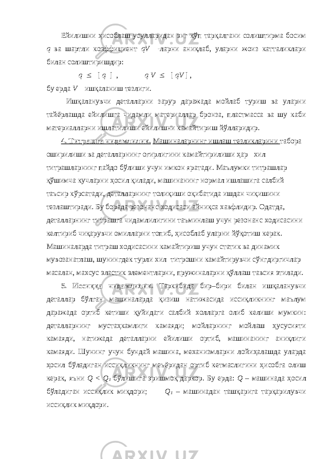 Ейилишни ҳисоблаш усулларидан энг кўп тарқалгани солиштирма босим q ва шартли коэффициент qV -ларни аниқлаб, уларни жоиз катталиклари билан солиштиришдир: q  [ q ] , q V  [ qV ] , бу ерда V – ишқаланиш тезлиги. Ишқаланувчи деталларни зарур даражада мойлаб туриш ва уларни тайёрлашда ейилишга чидамли материаллар бронза, пластмасса ва шу каби материалларни ишлатилиши ейилишни камайтириш йўлларидир. 4. Титрашга чидамлилик. Машиналарнинг ишлаш тезликларини табора оширилиши ва деталларнинг оғирлигини камайтирилиши ҳар хил титрашларнинг пайдо бўлиши учун имкон яратади. Маълумки титрашлар қўшимча кучларни ҳосил қилади, машинанинг нормал ишлашига салбий таъсир кўрсатади, деталларнинг толиқиши оқибатида ишдан чиқишини тезлаштиради. Бу борада резонанс ходисаси айниқса хавфлидир. Одатда, деталларнинг титрашга чидамлилигини таъминлаш учун резонанс ходисасини келтириб чиқарувчи омилларни топиб, ҳисоблаб уларни йўқотиш керак. Машиналарда титраш ходисасини камайтириш учун статик ва динамик мувозанатлаш, шунингдек турли хил титрошни камайтирувчи сўнгдиргичлар масалан, махсус эластик элементларни, пружиналарни қўллаш тавсия этилади. 5. Иссиққа чидамлилик. Таркибида бир–бири билан ишқаланувчи деталлар бўлган машиналарда қизиш натижасида иссиқликнинг маълум даражада ортиб кетиши қуйидаги салбий холларга олиб келиши мумкин: деталларнинг мустаҳкамлиги камаяди; мойларнинг мойлаш ҳусусияти камаяди, натижада деталларни ейилиши ортиб, машинанинг аниқлиги камаяди. Шунинг учун бундай машина, механизмларни лойиҳалашда уларда ҳосил бўладиган иссиқликнинг меъёридан ортиб кетмаслигини ҳисобга олиш керак, яъни Q < Q 1 бўлишига эришмоқ даркор. Бу ерда: Q – машинада ҳосил бўладиган иссиқлик миқдори; Q 1 – машинадан ташқарига тарқарилувчи иссиқлик миқдори. 