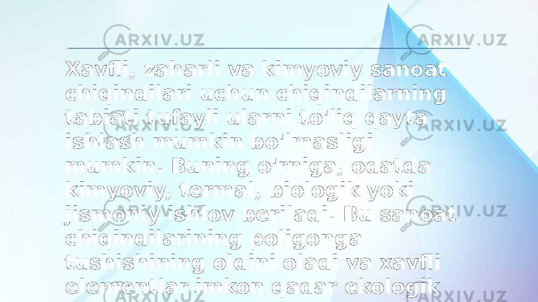 Xavfli, zaharli va kimyoviy sanoat chiqindilari uchun chiqindilarning tabiati tufayli ularni to&#39;liq qayta ishlash mumkin bo&#39;lmasligi mumkin. Buning o&#39;rniga, odatda kimyoviy, termal, biologik yoki jismoniy ishlov beriladi. Bu sanoat chiqindilarining poligonga tushishining oldini oladi va xavfli elementlar imkon qadar ekologik toza tarzda yo&#39;q qilinadi. 