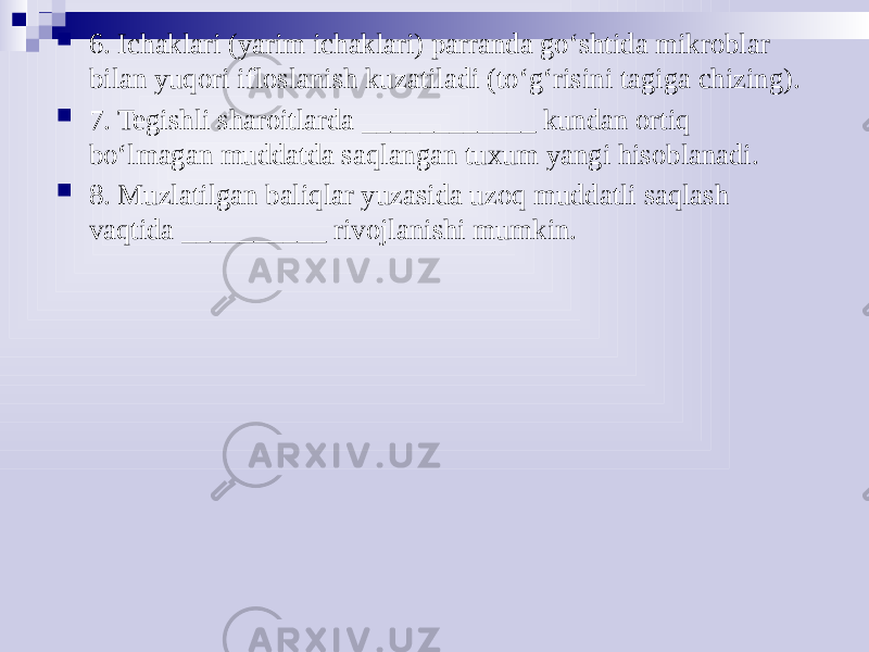  6. Ichaklari (yarim ichaklari) parranda go‘shtida mikroblar bilan yuqori ifloslanish kuzatiladi (to‘g‘risini tagiga chizing).  7. Tegishli sharoitlarda ____________ kundan ortiq bo‘lmagan muddatda saqlangan tuxum yangi hisoblanadi.  8. Muzlatilgan baliqlar yuzasida uzoq muddatli saqlash vaqtida __________ rivojlanishi mumkin. 