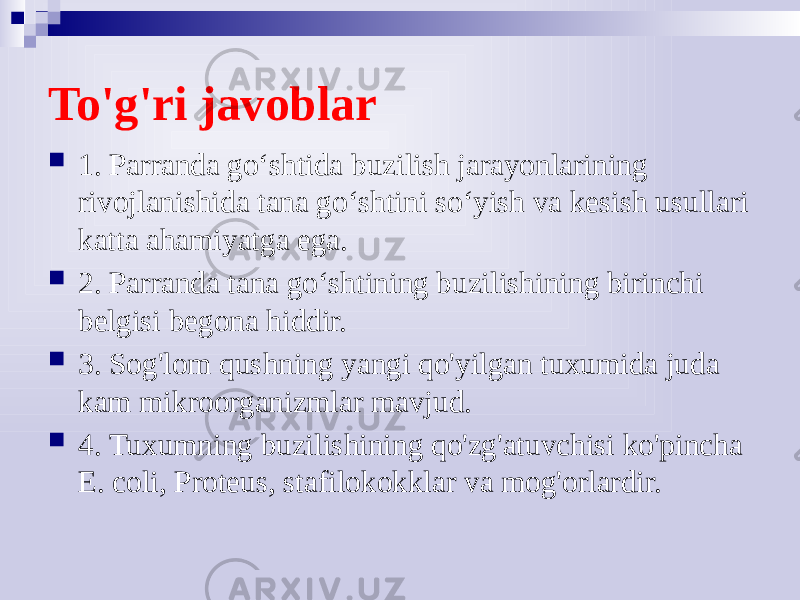 To&#39;g&#39;ri javoblar  1. Parranda go‘shtida buzilish jarayonlarining rivojlanishida tana go‘shtini so‘yish va kesish usullari katta ahamiyatga ega.  2. Parranda tana go‘shtining buzilishining birinchi belgisi begona hiddir.  3. Sog&#39;lom qushning yangi qo&#39;yilgan tuxumida juda kam mikroorganizmlar mavjud.  4. Tuxumning buzilishining qo&#39;zg&#39;atuvchisi ko&#39;pincha E. coli, Proteus, stafilokokklar va mog&#39;orlardir. 