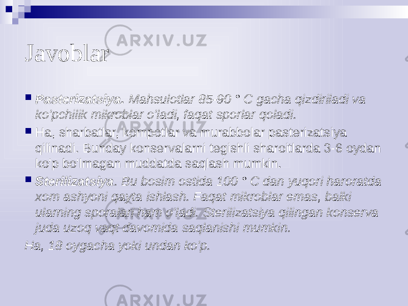 Javoblar  Pasterizatsiya. Mahsulotlar 85-90 ° C gacha qizdiriladi va ko&#39;pchilik mikroblar o&#39;ladi, faqat sporlar qoladi.  Ha, sharbatlar, kompotlar va murabbolar pasterizatsiya qilinadi. Bunday konservalarni tegishli sharoitlarda 3-6 oydan ko&#39;p bo&#39;lmagan muddatda saqlash mumkin.  Sterilizatsiya . Bu bosim ostida 100 ° C dan yuqori haroratda xom ashyoni qayta ishlash. Faqat mikroblar emas, balki ularning sporalari ham o&#39;ladi. Sterilizatsiya qilingan konserva juda uzoq vaqt davomida saqlanishi mumkin. Ha, 18 oygacha yoki undan ko&#39;p. 