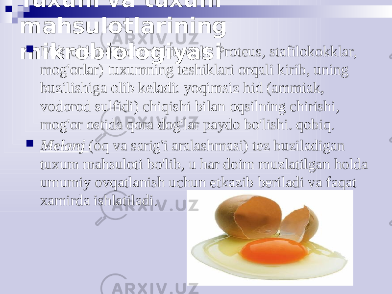 Tuxum va tuxum mahsulotlarining mikrobiologiyasi  Mikroblar (Escherichia coli, Proteus, stafilokokklar, mog&#39;orlar) tuxumning teshiklari orqali kirib, uning buzilishiga olib keladi: yoqimsiz hid (ammiak, vodorod sulfidi) chiqishi bilan oqsilning chirishi, mog&#39;or ostida qora dog&#39;lar paydo bo&#39;lishi. qobiq.  Melanj (oq va sarig&#39;i aralashmasi) tez buziladigan tuxum mahsuloti bo&#39;lib, u har doim muzlatilgan holda umumiy ovqatlanish uchun etkazib beriladi va faqat xamirda ishlatiladi. 