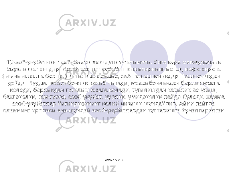 1) Азоб-укубатнинг сабаблари хакидаги таълимоти. Унга кура мавжудодлик ёвузликка тенгдир. Азобларнинг сабабни кишиларнинг истак, нафс-хирсга ( яъни яшашга бахтга ) интилишларидир, хаётга ташналикдир. Ташналикдан – дейди- Будда- мехрибонлик келиб чикади, мехрибонликдан борлик юзага келади, борликдан тугилиш юзага келади, тугилишдан карилик ва улиш, бахтсизлик, гам-гусса, азоб-укубат, хурлик, умидсизлик пайдо булади. хамма азоб-укубатлар йигиндисининг келиб чикиши шундайдир. Айни пайтда оламнинг иродаси ана шундай азоб-укубатлардан куткаришга йуналтирилган. www.arxiv.uz 