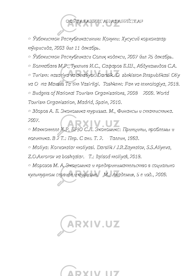 ФОЙДАЛАНИЛГАН АДАБИЁТЛАР Ўзбекистон Республикасининг Қонуни: Хусусий корхоналар тўғрисида, 2003 йил 11 декабрь.  Ўзбекистон Республикаси Солиқ кодекси, 2007 йил 25 декабрь.  Болтабаев М.Р., Тухлиев И.С., Сафаров Б.Ш., Абдухамидов С.А.  Turizm: nazariya va amaliyot. Darslik. O‗zbekiston Respublikasi Oliy va O‗rta Maxsus Ta‘lim Vazirligi.–Toshkent: Fan va texnologiya, 2018.  Budgets of National Tourism Organizations, 2008 – 2009. World Tourism Organization, Madrid, Spain, 2010.  Здоров А. Б. Экономика туризма. М., Финансы и статистика. 2007.  Макконнелл К.Р, БРЮ С.Л. Экономикс: Принципы, проблемы и политика. В 2 Т.: Пер. С анг. Т. 2. − Таллин, 1993.  Moliya: Korxonalar moliyasi. Darslik / J.R.Zaynalov, S.S.Aliyeva, Z.O.Axrorov va boshqalar. ‒T.: Iqtisod moliya‖, 2018.  Морозов М. А. Экономика и предпринимательство в социально культурном сервисе и туризме. – М.: Академия, 5 е изд., 2009. 