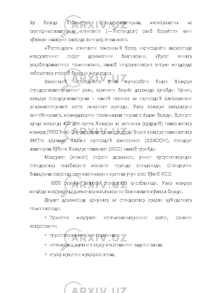 Бу борада Ўзбекистон Стандартлаштириш, метеорология ва сертификатлаштириш агентлиги (―Ўзстандарт) олиб бораётган кенг кўламли ишларни алоҳида эътироф этиш жоиз. «Ўзстандарт» агентлиги замонавий бозор иқтисодиёти шароитида маҳсулотнинг сифат даражасини белгиловчи, кўрсат кичлар рақобатдошлигини таъминловчи, ишлаб чиқарувчиларга етарли миқдорда ахборотлар етказиб берувчи марказдир. Замонавий иқтисодиётга ўтиш муносабати билан Халқаро стандартлаштиришнинг роли, аҳамияти беқиёс даражада кучайди. Чунки, халқаро стандартлаштириш – илмий техника ва иқтисодий ҳамкорликни ривожлантиришга катта имконият яратади. Улар халқаро алоқаларни кенгайтиришга, мавжудларини такомиллаш тиришга ёрдам беради. Ҳозирги кунда жаҳонда 400 дан ортиқ Халқаро ва регионал (ҳудудий) ташкилотлар мавжуд (2000 йил). Стандартлаштириш соҳасида йирик халқаро ташкилотлар БМТга қарашли Европа иқтисодий комиссияси (ЕЭКООН), стандарт лаштириш бўйича Халқаро ташкилот (ИСО) ишлаб турибди. Маҳсулот (хизмат) сифати даражаси, унинг хусусиятларидан стандартлар талабларига мослиги тарзида аниқланади. Стандартни бошқариш соҳасида технологияларни яратиш учун асос бўлиб ИСО – 9000 серияли халқаро стандртлар ҳисобланади. Улар халқаро миқёсда маҳсулот ва хизматлар меъёрларини белгилашга мўлжал беради. Давлат даражасида қонунлар ва стандартлар орқали қуйидагилар таъминланади: • Туристик маҳсулот истеъмолчиларининг ҳаёти, соғлиги хавфсизлиги; • туристлар мулкининг сақланиши; • истеъмолчи мулкига зарар етказишнинг олдини олиш; • атроф муҳитни муҳофаза этиш; 