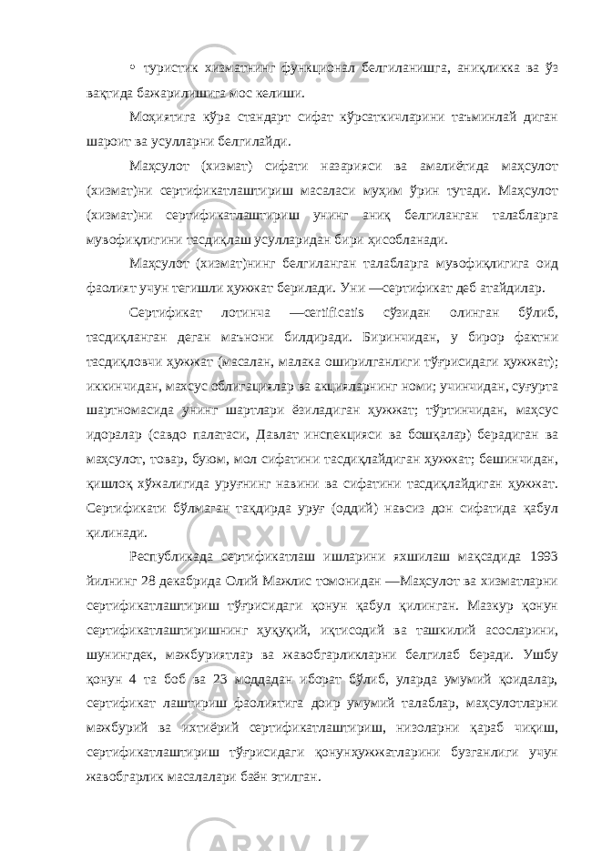 • туристик хизматнинг функционал белгиланишга, аниқликка ва ўз вақтида бажарилишига мос келиши. Моҳиятига кўра стандарт сифат кўрсаткичларини таъминлай диган шароит ва усулларни белгилайди. Маҳсулот (хизмат) сифати назарияси ва амалиётида маҳсулот (хизмат)ни сертификатлаштириш масаласи муҳим ўрин тутади. Маҳсулот (хизмат)ни сертификатлаштириш унинг аниқ белгиланган талабларга мувофиқлигини тасдиқлаш усулларидан бири ҳисобланади. Маҳсулот (хизмат)нинг белгиланган талабларга мувофиқлигига оид фаолият учун тегишли ҳужжат берилади. Уни ―сертификат деб атайдилар. Сертификат лотинча ―certificatis сўзидан олинган бўлиб, тасдиқланган деган маънони билдиради. Биринчидан, у бирор фактни тасдиқловчи ҳужжат (масалан, малака оширилганлиги тўғрисидаги ҳужжат); иккинчидан, махсус облигациялар ва акцияларнинг номи; учинчидан, суғурта шартномасида унинг шартлари ёзиладиган ҳужжат; тўртинчидан, маҳсус идоралар (савдо палатаси, Давлат инспекцияси ва бошқалар) берадиган ва маҳсулот, товар, буюм, мол сифатини тасдиқлайдиган ҳужжат; бешинчидан, қишлоқ хўжалигида уруғнинг навини ва сифатини тасдиқлайдиган ҳужжат. Сертификати бўлмаган тақдирда уруғ (оддий) навсиз дон сифатида қабул қилинади. Республикада сертификатлаш ишларини яхшилаш мақсадида 1993 йилнинг 28 декабрида Олий Мажлис томонидан ―Маҳсулот ва хизматларни сертификатлаштириш тўғрисидаги қонун қабул қилинган. Мазкур қонун сертификатлаштиришнинг ҳуқуқий, иқтисодий ва ташкилий асосларини, шунингдек, мажбуриятлар ва жавобгарликларни белгилаб беради. Ушбу қонун 4 та боб ва 23 моддадан иборат бўлиб, уларда умумий қоидалар, сертификат лаштириш фаолиятига доир умумий талаблар, маҳсулотларни мажбурий ва ихтиёрий сертификатлаштириш, низоларни қараб чиқиш, сертификатлаштириш тўғрисидаги қонунҳужжатларини бузганлиги учун жавобгарлик масалалари баён этилган. 