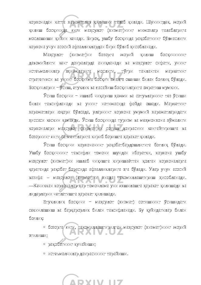 корхонадан катта харажатлар қилишни талаб қилади. Шунингдек, жорий қилиш босқичида янги маҳсулот (хизмат)нинг мижозлар талабларига мослашиши қийин кечади. Бироқ, ушбу босқичда рақобатнинг бўлмаслиги корхона учун асосий афзалликлардан бири бўлиб ҳисобланади. Маҳсулот (хизмат)ни бозорга жорий қилиш босқичининг давомийлиги кенг доираларда аниқланади ва маҳсулот сифати, унинг истеъмолчилар эҳиёжларига мослиги, тўғри танланган маркетинг стратегияси ва унинг босқичма босқич амалга ошиши билан боғлиқ бўлади. Босқичларни − ўсиш, етуклик ва пасайиш босқичларига ажратиш мумкин. Ўсиш босқичи − ишлаб чиқариш ҳажми ва сотувларнинг тез ўсиши билан тавсифланади ва унинг натижасида фойда ошади. Маркетинг харажатлари юқори бўлсада, уларнинг корхона умумий харажатларидаги ҳиссаси кескин камаяди. Ўсиш босқичида туризм ва меҳмонхона хўжалиги корхоналари маҳсулот (хизмат)ни сотиш доирасини кенгайтиришга ва бозорнинг янги сегментларига кириб боришга ҳаракат қилади. Ўсиш босқичи корхонанинг рақобатбардошлигига боғлиқ бўлади. Ушбу босқичнинг тавсифли томони шундан иборатки, корхона ушбу маҳсулот (хизмат)ни ишлаб чиқишга киришаётган қолган корхоналарга қараганда рақобат борасида афзалликларига эга бўлади. Улар учун асосий вазифа – маҳсулот (хизмат)ни янада такомиллаштириш ҳисобланади. ―Кечиккан корхоналар ҳар томонлама уни яхшилашга ҳаракат қилишади ва лидерларни четлатишга ҳаракат қилишади. Етуклилик босқичи − маҳсулот (хизмат) сотишнинг ўсишидаги секинлашиш ва барқарорлик билан тавсифланади. Бу қуйидагилар билан боғлиқ: • бозорга янги, такомиллаштирилган маҳсулот (хизмат)нинг жорий этилиши; • рақобатнинг кучайиши; • истеъмолчилар доирасининг торайиши. 