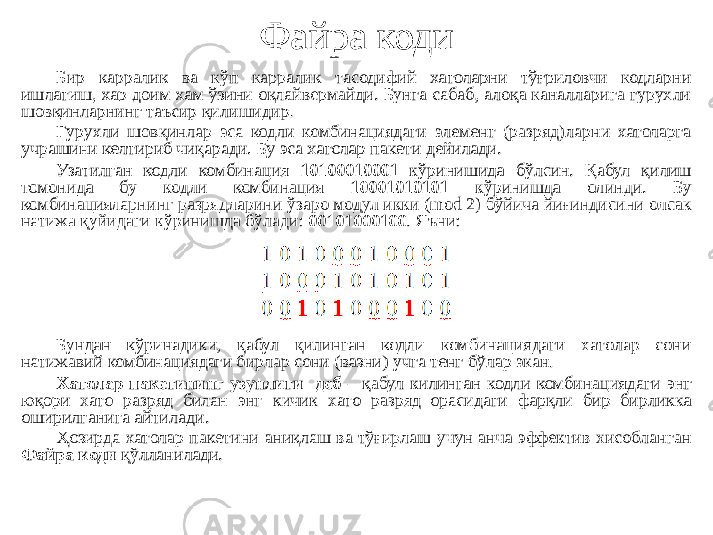 Файра коди Бир карралик ва кўп карралик тасодифий хатоларни тўғриловчи кодларни ишлатиш, хар доим хам ўзини оқлайвермайди. Бунга сабаб, алоқа каналларига гурухли шовқинларнинг таъсир қилишидир. Гурухли шовқинлар эса кодли комбинациядаги элемент (разряд)ларни хатоларга учрашини келтириб чиқаради. Бу эса хатолар пакети дейилади. Узатилган кодли комбинация 10100010001 кўринишида бўлсин. Қабул қилиш томонида бу кодли комбинация 10001010101 кўринишда олинди. Бу комбинацияларнинг разрядларини ўзаро модул икки (mod 2) бўйича йиғиндисини олсак натижа қуйидаги кўринишда бўлади: 00101000100 . Яъни: Бундан кўринадики, қабул қилинган кодли комбинациядаги хатолар сони натижавий комбинациядаги бирлар сони (вазни) учга тенг бўлар экан. Хатолар пакетининг узунлиги деб – қабул килинган кодли комбинациядаги энг юқори хато разряд билан энг кичик хато разряд орасидаги фарқли бир бирликка оширилганига айтилади. Ҳозирда хатолар пакетини аниқлаш ва тўғирлаш учун анча эффектив хисобланган Файра коди қўлланилади. 