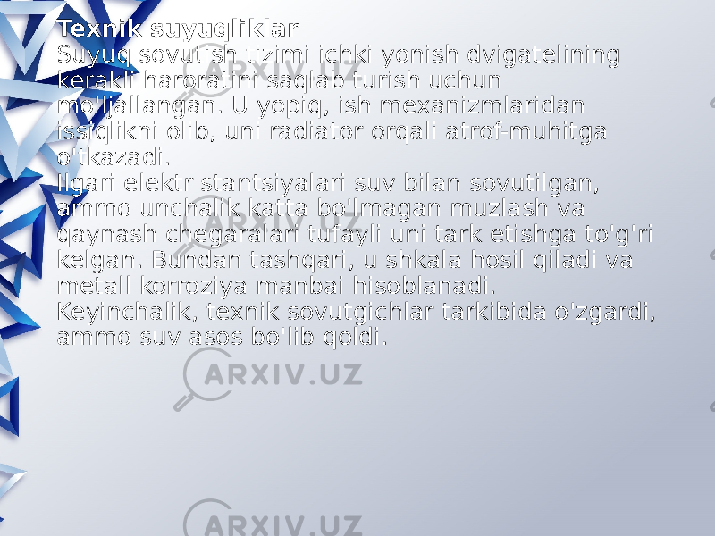 Texnik suyuqliklar Suyuq sovutish tizimi ichki yonish dvigatelining kerakli haroratini saqlab turish uchun mo&#39;ljallangan. U yopiq, ish mexanizmlaridan issiqlikni olib, uni radiator orqali atrof-muhitga o&#39;tkazadi. Ilgari elektr stantsiyalari suv bilan sovutilgan, ammo unchalik katta bo&#39;lmagan muzlash va qaynash chegaralari tufayli uni tark etishga to&#39;g&#39;ri kelgan. Bundan tashqari, u shkala hosil qiladi va metall korroziya manbai hisoblanadi. Keyinchalik, texnik sovutgichlar tarkibida o&#39;zgardi, ammo suv asos bo&#39;lib qoldi. 